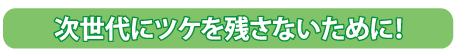 次世代にツケを残さないために！